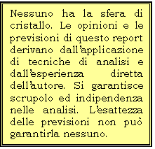 Casella di testo: Nessuno ha la sfera di cristallo. Le opinioni e le previsioni di questo report derivano dallapplicazione di tecniche di analisi e dallesperienza diretta dellautore. Si garantisce  scrupolo ed indipendenza nelle analisi. Lesattezza delle previsioni non pu garantirla nessuno. 